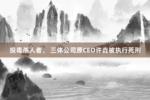 投毒杀人者、 三体公司原CEO许垚被执行死刑