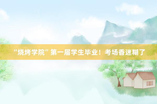 “烧烤学院”第一届学生毕业！考场香迷糊了