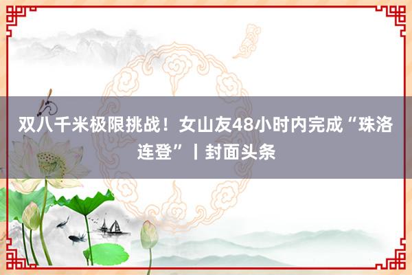 双八千米极限挑战！女山友48小时内完成“珠洛连登”丨封面头条