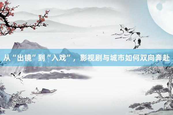 从“出镜”到“入戏”，影视剧与城市如何双向奔赴