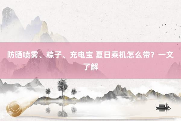 防晒喷雾、粽子、充电宝 夏日乘机怎么带？一文了解
