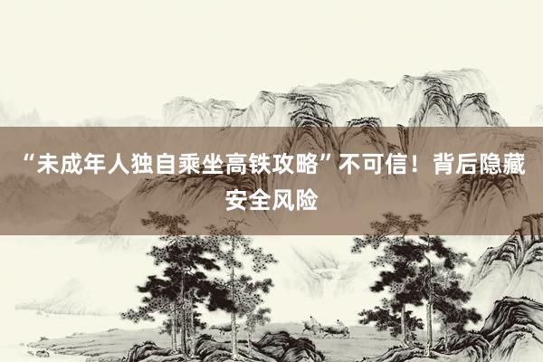“未成年人独自乘坐高铁攻略”不可信！背后隐藏安全风险