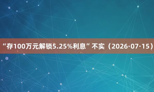 “存100万元解锁5.25%利息”不实（2026·07·15）