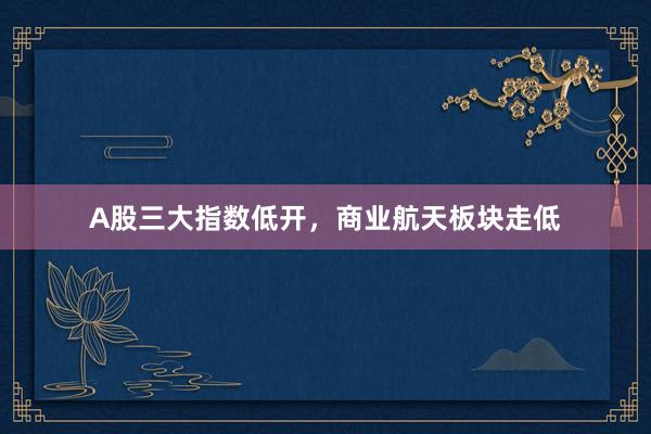 A股三大指数低开，商业航天板块走低