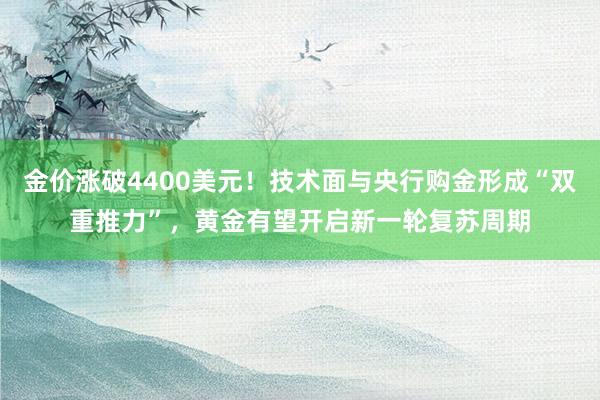 金价涨破4400美元！技术面与央行购金形成“双重推力”，黄金有望开启新一轮复苏周期