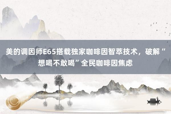 美的调因师E65搭载独家咖啡因智萃技术，破解“想喝不敢喝”全民咖啡因焦虑