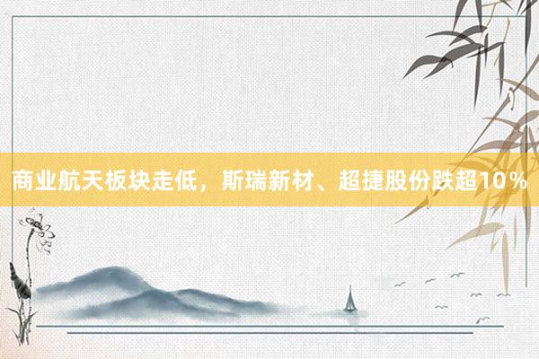商业航天板块走低，斯瑞新材、超捷股份跌超10％