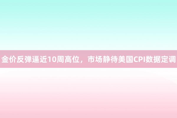 金价反弹逼近10周高位，市场静待美国CPI数据定调