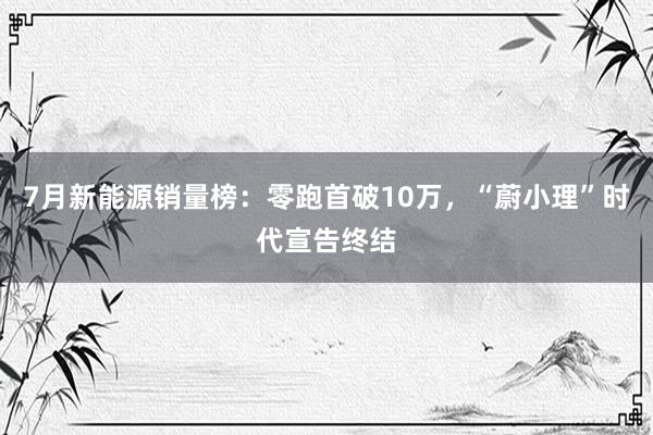 7月新能源销量榜：零跑首破10万，“蔚小理”时代宣告终结