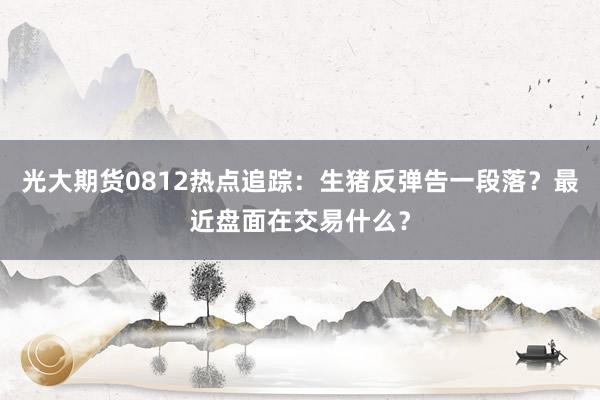 光大期货0812热点追踪：生猪反弹告一段落？最近盘面在交易什么？