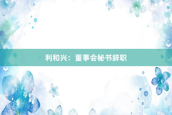 利和兴：董事会秘书辞职