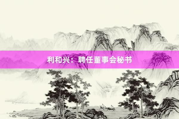 利和兴：聘任董事会秘书