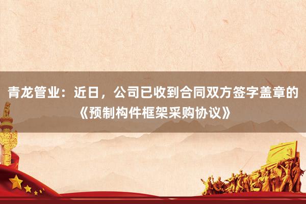 青龙管业：近日，公司已收到合同双方签字盖章的《预制构件框架采购协议》