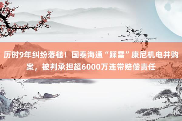 历时9年纠纷落槌！国泰海通“踩雷”康尼机电并购案，被判承担超6000万连带赔偿责任