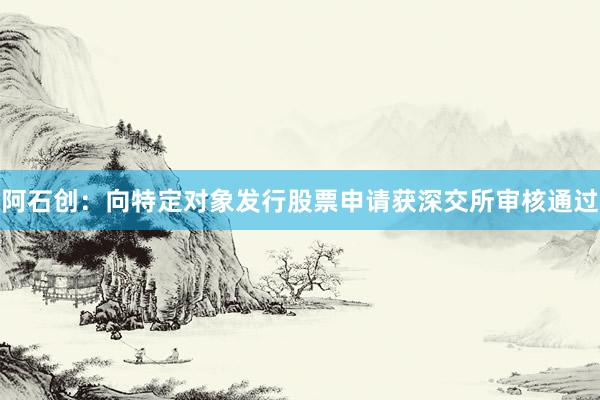 阿石创：向特定对象发行股票申请获深交所审核通过