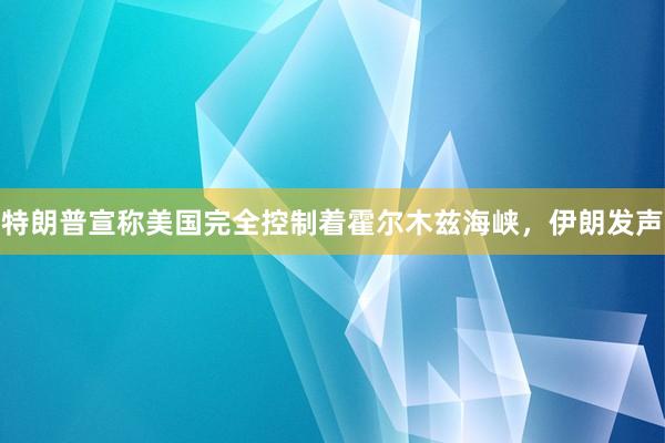 特朗普宣称美国完全控制着霍尔木兹海峡，伊朗发声