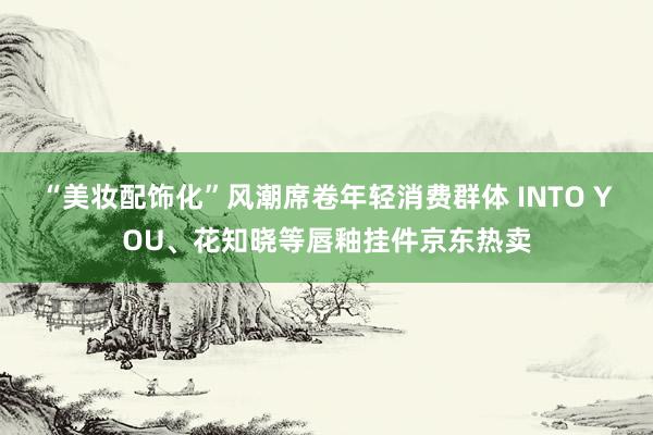 “美妆配饰化”风潮席卷年轻消费群体 INTO YOU、花知晓等唇釉挂件京东热卖