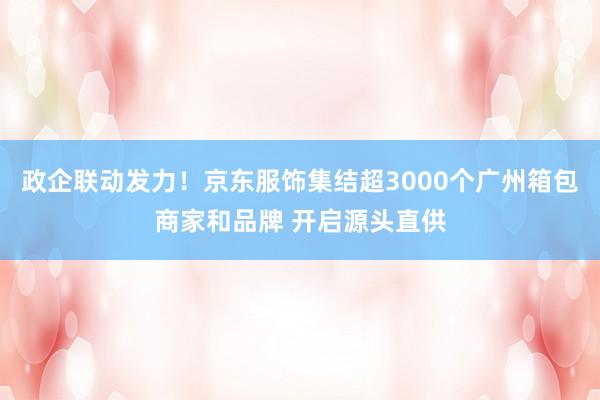 政企联动发力！京东服饰集结超3000个广州箱包商家和品牌 开启源头直供