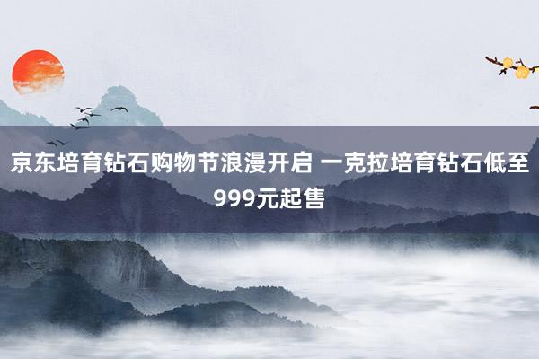 京东培育钻石购物节浪漫开启 一克拉培育钻石低至999元起售