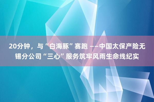 20分钟，与“白海豚”赛跑 ——中国太保产险无锡分公司“三心”服务筑牢风雨生命线纪实