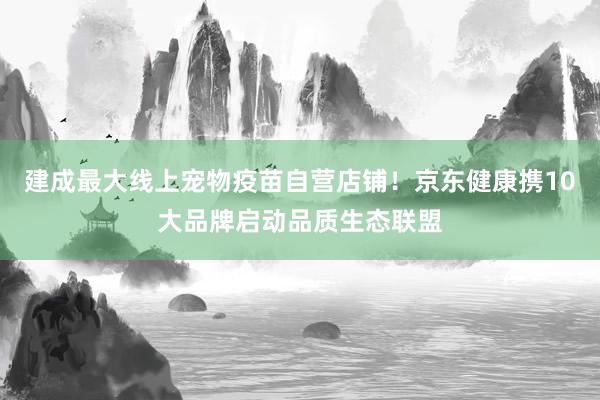 建成最大线上宠物疫苗自营店铺！京东健康携10大品牌启动品质生态联盟