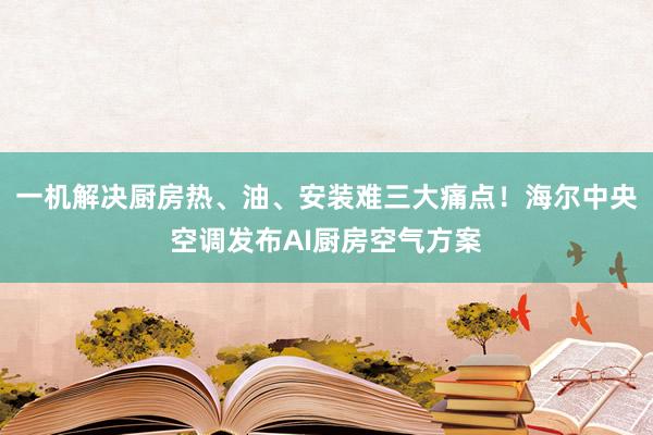 一机解决厨房热、油、安装难三大痛点！海尔中央空调发布AI厨房空气方案