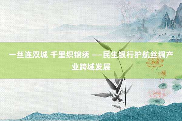 一丝连双城 千里织锦绣 ——民生银行护航丝绸产业跨域发展