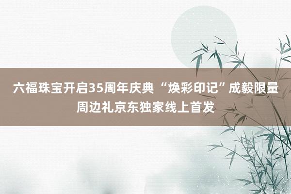 六福珠宝开启35周年庆典 “焕彩印记”成毅限量周边礼京东独家线上首发