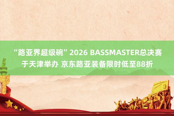 “路亚界超级碗”2026 BASSMASTER总决赛于天津举办 京东路亚装备限时低至88折