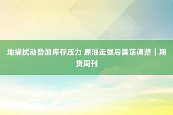 地缘扰动叠加库存压力 原油走强后震荡调整|期货周刊