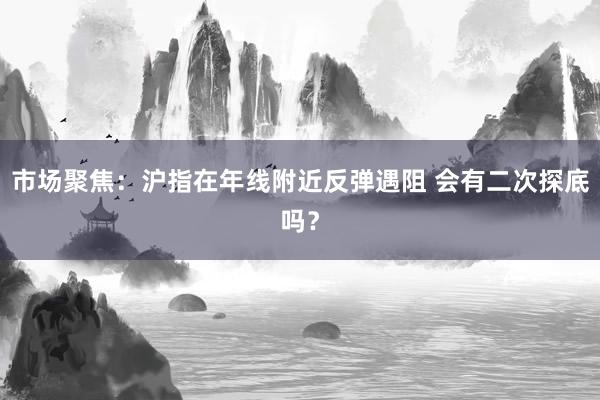 市场聚焦：沪指在年线附近反弹遇阻 会有二次探底吗？