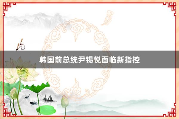 韩国前总统尹锡悦面临新指控