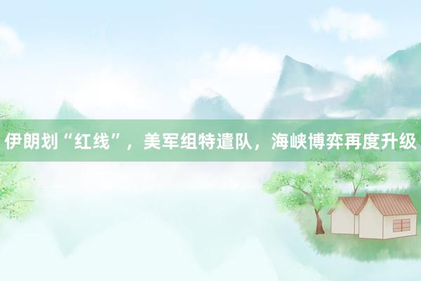 伊朗划“红线”，美军组特遣队，海峡博弈再度升级