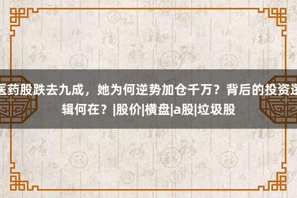 医药股跌去九成，她为何逆势加仓千万？背后的投资逻辑何在？|股价|横盘|a股|垃圾股