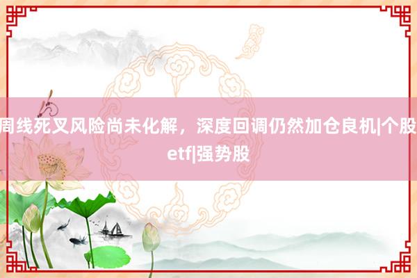 周线死叉风险尚未化解，深度回调仍然加仓良机|个股|etf|强势股