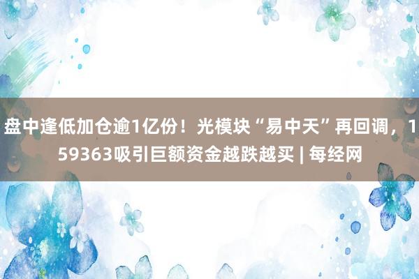 盘中逢低加仓逾1亿份！光模块“易中天”再回调，159363吸引巨额资金越跌越买 | 每经网