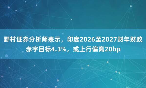 野村证券分析师表示，印度2026至2027财年财政赤字目标4.3%，或上行偏离20bp