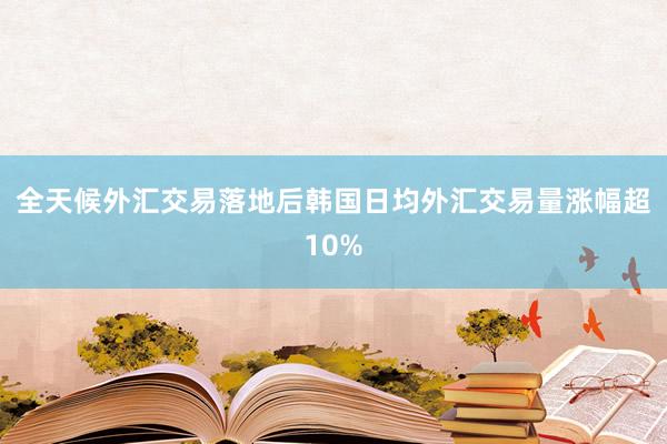 全天候外汇交易落地后韩国日均外汇交易量涨幅超10%