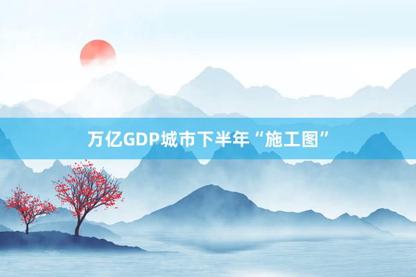 万亿GDP城市下半年“施工图”