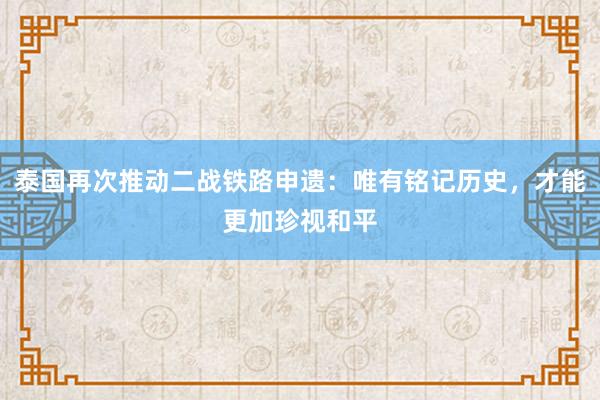 泰国再次推动二战铁路申遗：唯有铭记历史，才能更加珍视和平