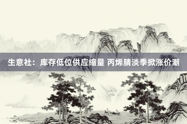 生意社：库存低位供应缩量 丙烯腈淡季掀涨价潮