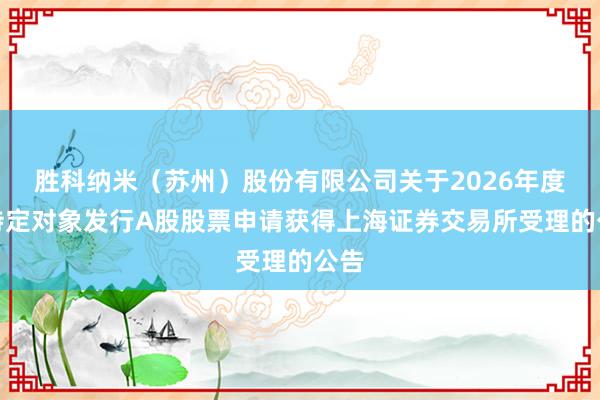 胜科纳米（苏州）股份有限公司关于2026年度向特定对象发行A股股票申请获得上海证券交易所受理的公告