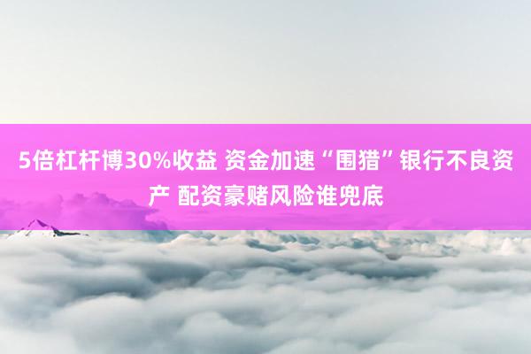 5倍杠杆博30%收益 资金加速“围猎”银行不良资产 配资豪赌风险谁兜底