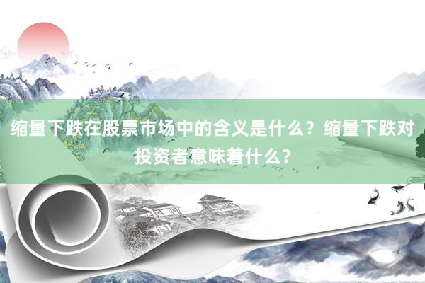 缩量下跌在股票市场中的含义是什么？缩量下跌对投资者意味着什么？