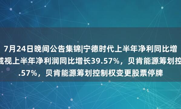 7月24日晚间公告集锦|宁德时代上半年净利同比增长41.98%，海康威视上半年净利润同比增长39.57%，贝肯能源筹划控制权变更股票停牌