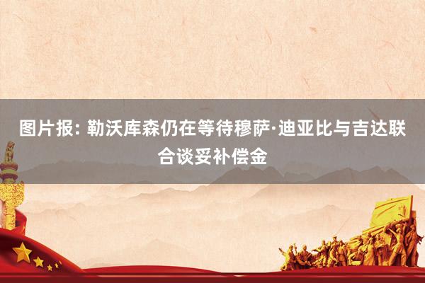 图片报: 勒沃库森仍在等待穆萨·迪亚比与吉达联合谈妥补偿金