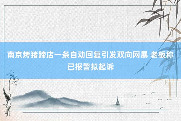 南京烤猪蹄店一条自动回复引发双向网暴 老板称已报警拟起诉
