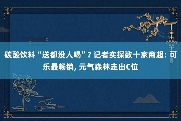 碳酸饮料“送都没人喝”? 记者实探数十家商超: 可乐最畅销, 元气森林走出C位
