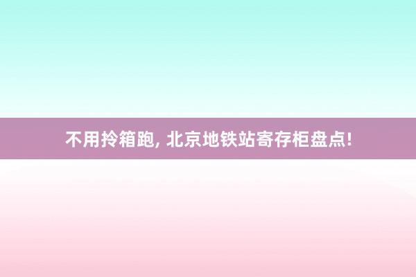 不用拎箱跑, 北京地铁站寄存柜盘点!