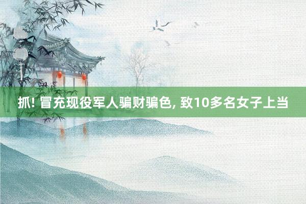 抓! 冒充现役军人骗财骗色, 致10多名女子上当